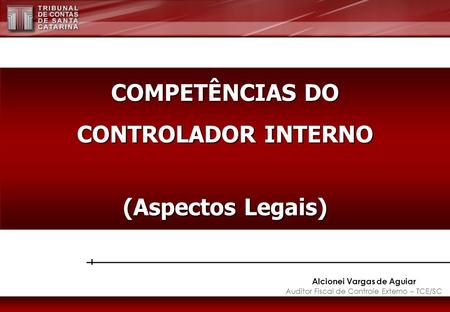 Alcionei Vargas de Aguiar Auditor Fiscal de Controle Externo – TCE/SC COMPETÊNCIAS DO CONTROLADOR INTERNO (Aspectos Legais)