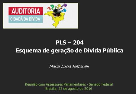 Maria Lucia Fattorelli Reunião com Assessores Parlamentares - Senado Federal Brasília, 22 de agosto de 2016 PLS – 204 Esquema de geração de Dívida Pública.
