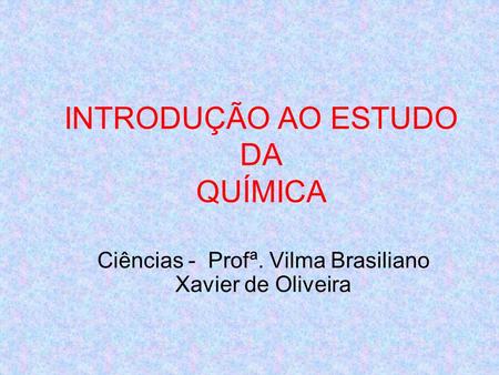 INTRODUÇÃO AO ESTUDO DA QUÍMICA Ciências - Profª. Vilma Brasiliano Xavier de Oliveira.