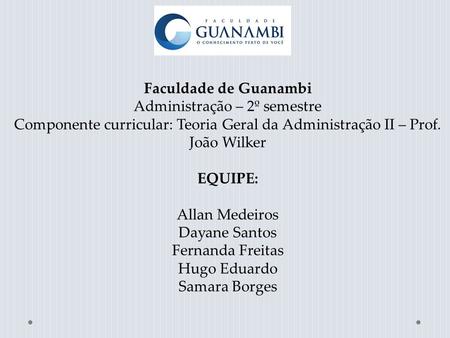 Faculdade de Guanambi Administração – 2º semestre Componente curricular: Teoria Geral da Administração II – Prof. João Wilker EQUIPE: Allan Medeiros Dayane.