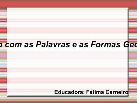 Brincando com as Palavras e as Formas Geométricas Educadora: Fátima Carneiro.