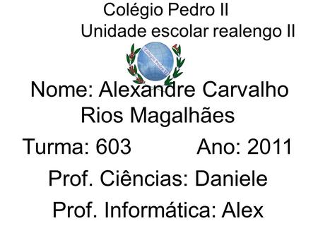 Colégio Pedro II Unidade escolar realengo II Nome: Alexandre Carvalho Rios Magalhães Turma: 603 Ano: 2011 Prof. Ciências: Daniele Prof. Informática: Alex.