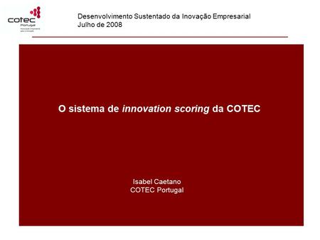 O sistema de innovation scoring da COTEC Isabel Caetano COTEC Portugal Desenvolvimento Sustentado da Inovação Empresarial Julho de 2008.
