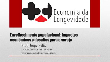 Envelhecimento populacional: impactos econômicos e desafios para o varejo Prof. Jorge Felix USP/EACH / PUC-SP / FESP-SP