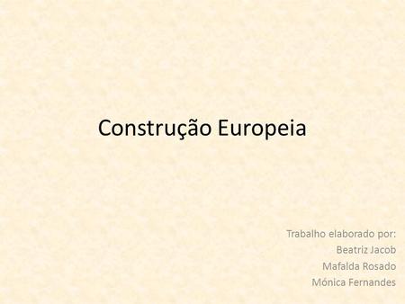 Construção Europeia Trabalho elaborado por: Beatriz Jacob Mafalda Rosado Mónica Fernandes.