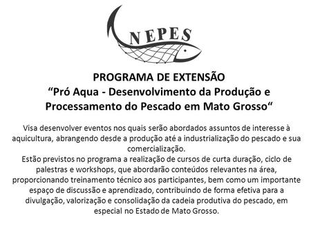 PROGRAMA DE EXTENSÃO “Pró Aqua - Desenvolvimento da Produção e Processamento do Pescado em Mato Grosso“ Visa desenvolver eventos nos quais serão abordados.