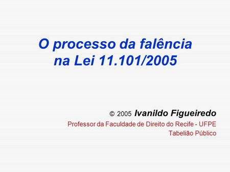 O processo da falência na Lei 11.101/2005 © 2005 Ivanildo Figueiredo Professor da Faculdade de Direito do Recife - UFPE Tabelião Público.