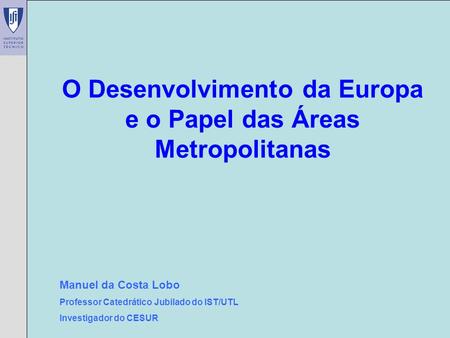 Manuel da Costa Lobo – CESUR/IST O Desenvolvimento da Europa e o Papel das Áreas Metropolitanas Manuel da Costa Lobo Professor Catedrático Jubilado do.