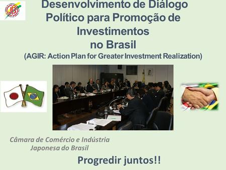 Câmara de Comércio e Indústria Japonesa do Brasil Progredir juntos!! Desenvolvimento de Diálogo Político para Promoção de Investimentos no Brasil (AGIR: