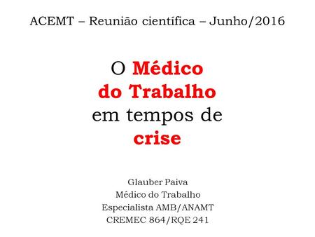 ACEMT – Reunião científica – Junho/2016 O Médico do Trabalho em tempos de crise Glauber Paiva Médico do Trabalho Especialista AMB/ANAMT CREMEC 864/RQE.