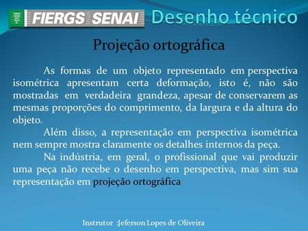 Instrutor :Jeferson Lopes de Oliveira Projeção ortográfica As formas de um objeto representado em perspectiva isométrica apresentam certa deformação, isto.