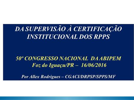 DA SUPERVISÃO À CERTIFICAÇÃO INSTITUCIONAL DOS RPPS 50º CONGRESSO NACIONAL DA ABIPEM Foz do Iguaçu/PR – 16/06/2016 Por Allex Rodrigues – CGACI/DRPSP/SPPS/MF.
