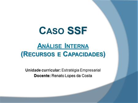 SSF C ASO SSF A NÁLISE I NTERNA (R ECURSOS E C APACIDADES ) Unidade curricular: Estratégia Empresarial Docente: Renato Lopes da Costa.