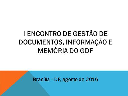 I ENCONTRO DE GESTÃO DE DOCUMENTOS, INFORMAÇÃO E MEMÓRIA DO GDF Brasília –DF, agosto de 2016.