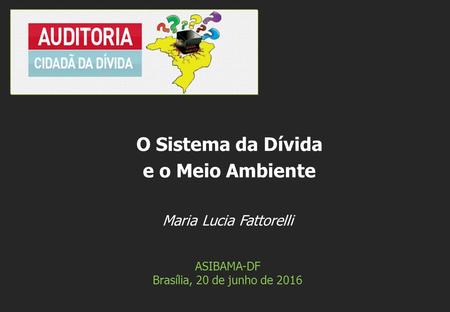 Maria Lucia Fattorelli ASIBAMA-DF Brasília, 20 de junho de 2016 O Sistema da Dívida e o Meio Ambiente.