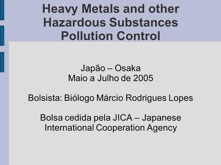 Heavy Metals and other Hazardous Substances Pollution Control Japão – Osaka Maio a Julho de 2005 Bolsista: Biólogo Márcio Rodrigues Lopes Bolsa cedida.