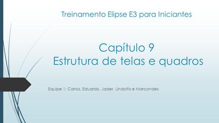 Treinamento Elipse E3 para Iniciantes Capítulo 9 Estrutura de telas e quadros Equipe 1: Carlos, Eduardo, Jader, Lindolfo e Marcondes.