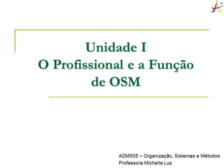 Unidade I O Profissional e a Função de OSM ADM005 – Organização, Sistemas e Métodos Professora Michelle Luz.