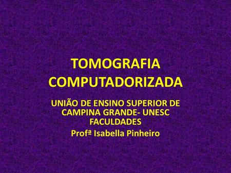 TOMOGRAFIA COMPUTADORIZADA UNIÃO DE ENSINO SUPERIOR DE CAMPINA GRANDE- UNESC FACULDADES Profª Isabella Pinheiro.