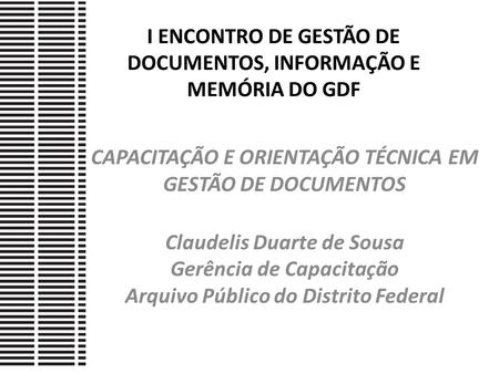 I ENCONTRO DE GESTÃO DE DOCUMENTOS, INFORMAÇÃO E MEMÓRIA DO GDF CAPACITAÇÃO E ORIENTAÇÃO TÉCNICA EM GESTÃO DE DOCUMENTOS Claudelis Duarte de Sousa Gerência.