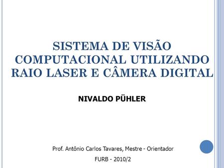 SISTEMA DE VISÃO COMPUTACIONAL UTILIZANDO RAIO LASER E CÂMERA DIGITAL NIVALDO PÜHLER FURB - 2010/2 Prof. Antônio Carlos Tavares, Mestre - Orientador.