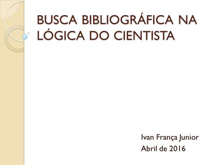 BUSCA BIBLIOGRÁFICA NA LÓGICA DO CIENTISTA Ivan França Junior Abril de 2016.