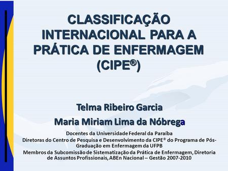 CLASSIFICAÇÃO INTERNACIONAL PARA A PRÁTICA DE ENFERMAGEM (CIPE ® ) Telma Ribeiro Garcia Maria Miriam Lima da Nóbrega Docentes da Universidade Federal da.