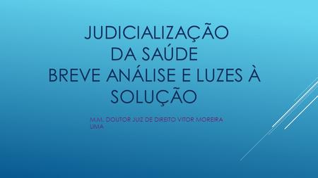 JUDICIALIZAÇÃO JUDICIALIZAÇÃO DA SAÚDE BREVE ANÁLISE E LUZES À SOLUÇÃO M.M. DOUTOR JUIZ DE DIREITO VITOR MOREIRA LIMA.