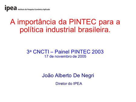 A importância da PINTEC para a política industrial brasileira. 3 a CNCTI – Painel PINTEC 2003 17 de novembro de 2005 João Alberto De Negri Diretor do IPEA.