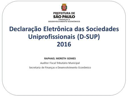 Declaração Eletrônica das Sociedades Uniprofissionais (D-SUP) 2016 RAPHAEL MORETH GOMES Auditor Fiscal Tributário Municipal Secretaria de Finanças e Desenvolvimento.