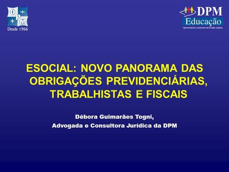 ESOCIAL: NOVO PANORAMA DAS OBRIGAÇÕES PREVIDENCIÁRIAS, TRABALHISTAS E FISCAIS Débora Guimarães Togni, Advogada e Consultora Jurídica da DPM.
