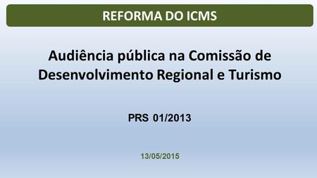 PRS 01/2013 13/05/2015 Audiência pública na Comissão de Desenvolvimento Regional e Turismo REFORMA DO ICMS.