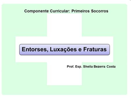 Entorses, Luxações e Fraturas Prof. Esp. Sheila Bezerra Costa Componente Curricular: Primeiros Socorros.