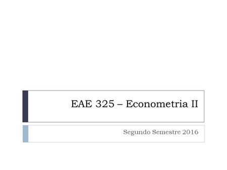 EAE 325 – Econometria II Segundo Semestre 2016. OBJETIVOS O objetivo do curso é apresentar as técnicas econométricas utilizadas frequentemente, mas não.