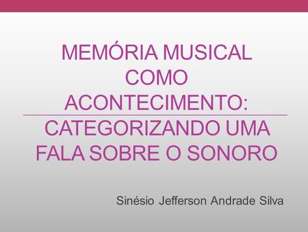 MEMÓRIA MUSICAL COMO ACONTECIMENTO: CATEGORIZANDO UMA FALA SOBRE O SONORO Sinésio Jefferson Andrade Silva.