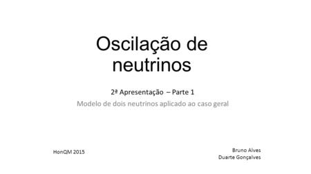 Oscilação de neutrinos 2ª Apresentação – Parte 1 Modelo de dois neutrinos aplicado ao caso geral Bruno Alves Duarte Gonçalves HonQM 2015.