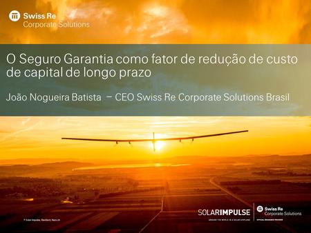 O Seguro Garantia como fator de redução de custo de capital de longo prazo João Nogueira Batista – CEO Swiss Re Corporate Solutions Brasil.