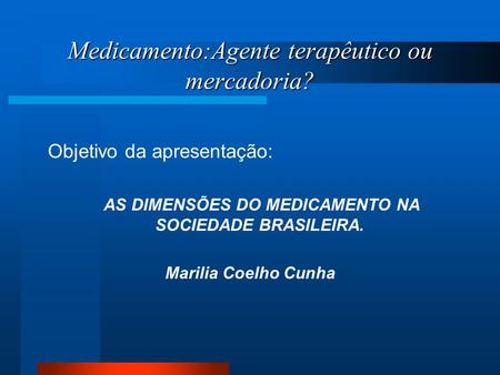 Medicamento:Agente terapêutico ou mercadoria? Objetivo da apresentação: AS DIMENSÕES DO MEDICAMENTO NA SOCIEDADE BRASILEIRA. Marilia Coelho Cunha.