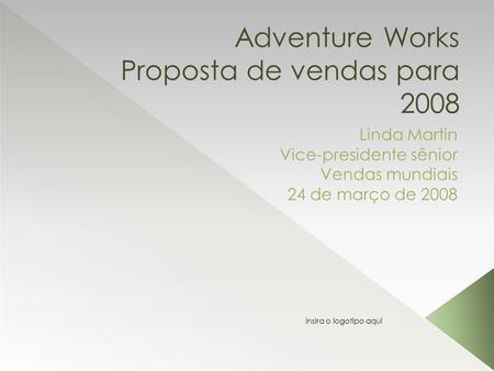 Adventure Works Proposta de vendas para 2008 Linda Martin Vice-presidente sênior Vendas mundiais 24 de março de 2008 Insira o logotipo aqui.