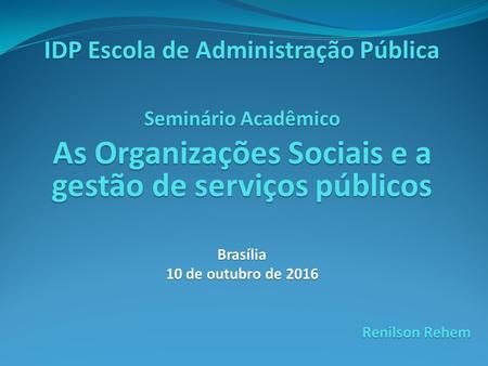 IDP Escola de Administração Pública Seminário Acadêmico As Organizações Sociais e a gestão de serviços públicos Brasília 10 de outubro de 2016 Renilson.