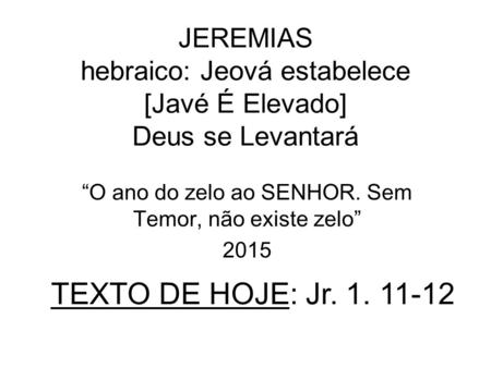 JEREMIAS hebraico: Jeová estabelece [Javé É Elevado] Deus se Levantará “O ano do zelo ao SENHOR. Sem Temor, não existe zelo” 2015 TEXTO DE HOJE: Jr. 1.