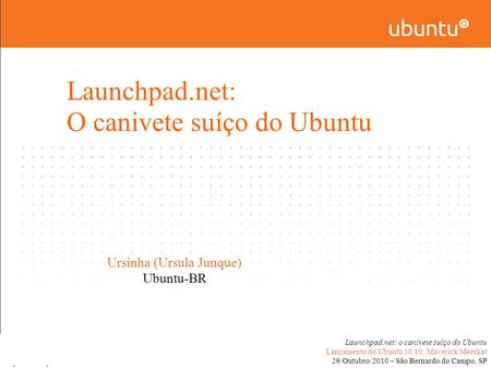 Launchpad.net: o canivete suíço do Ubuntu Lançamento do Ubuntu 10.10, Maverick Meerkat 29/Outubro/2010 – São Bernardo do Campo, SP Ursinha (Ursula Junque)