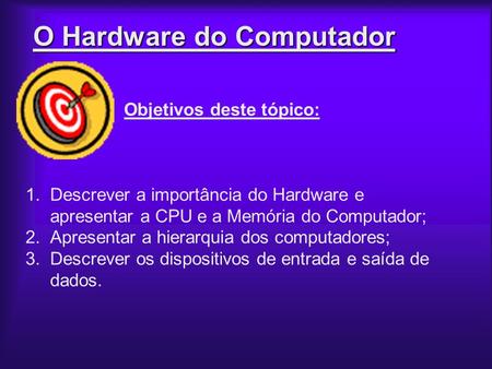 O Hardware do Computador Objetivos deste tópico: 1.Descrever a importância do Hardware e apresentar a CPU e a Memória do Computador; 2.Apresentar a hierarquia.