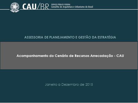 ASSESSORIA DE PLANEJAMENTO E GESTÃO DA ESTRATÉGIA Acompanhamento do Cenário de Recursos Arrecadação - CAU Janeiro a Dezembro de 2015.