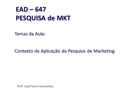 EAD – 647 PESQUISA de MKT EAD – 647 PESQUISA de MKT Temas da Aula: Contexto da Aplicação da Pesquisa de Marketing. Prof. José Paulo Hernandes.