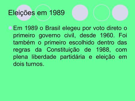 Eleições em 1989 Em 1989 o Brasil elegeu por voto direto o primeiro governo civil, desde Foi também o primeiro escolhido dentro das regras da Constituição.