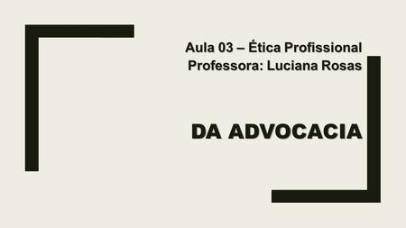 DA ADVOCACIA Aula 03 – Ética Profissional Professora: Luciana Rosas.