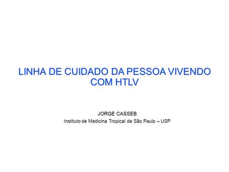LINHA DE CUIDADO DA PESSOA VIVENDO COM HTLV JORGE CASSEB Instituto de Medicina Tropical de São Paulo – USP.
