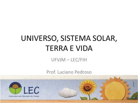 UNIVERSO, SISTEMA SOLAR, TERRA E VIDA UFVJM – LEC/FIH Prof. Luciano Pedroso Prof. Fernando Almeida.
