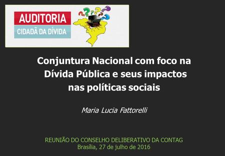 Maria Lucia Fattorelli REUNIÃO DO CONSELHO DELIBERATIVO DA CONTAG Brasília, 27 de julho de 2016 Conjuntura Nacional com foco na Dívida Pública e seus impactos.
